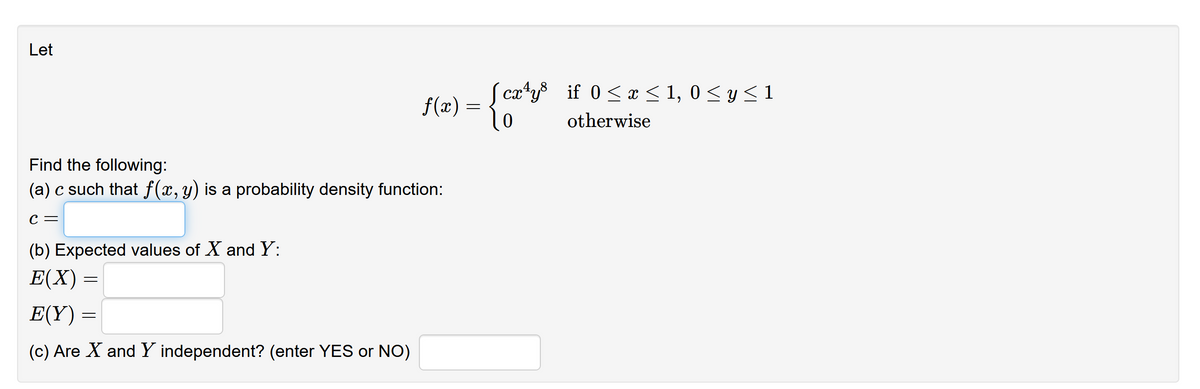 Let
S catys if 0 < x < 1, 0 < y < 1
f(x) :
otherwise
Find the following:
(a) c such that f(x, y) is a probability density function:
С —
(b) Expected values of X and Y:
Е(X)
E(Y):
(c) Are X and Y independent? (enter YES or NO)
