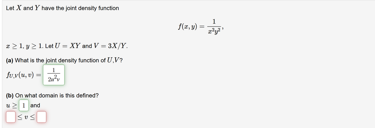 Let X and Y have the joint density function
1
f(x, y)
x²y?
x > 1, y > 1. Let U = XY and V = 3X/Y.
(a) What is the joint density function of U,V?
1
fu,v(u, v)
2u?v
(b) On what domain is this defined?
u > 1 and
