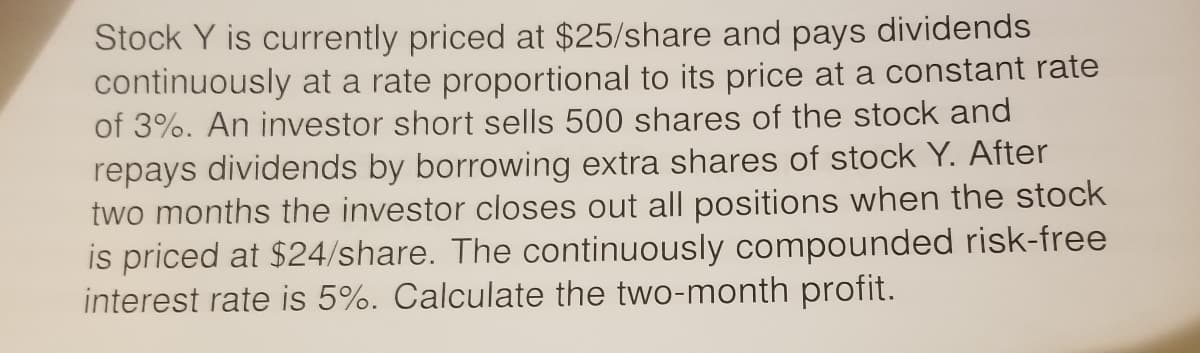 Stock Y is currently priced at $25/share and pays dividends
continuously at a rate proportional to its price at a constant rate
of 3%. An investor short sells 500 shares of the stock and
repays dividends by borrowing extra shares of stock Y. After
two months the investor closes out all positions when the stock
is priced at $24/share. The continuously compounded risk-free
interest rate is 5%. Calculate the two-month profit.
