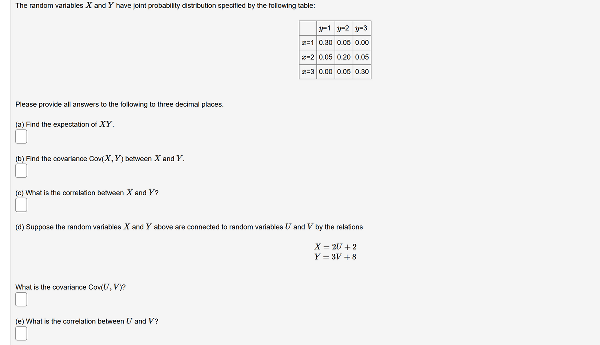 The random variables X and Y have joint probability distribution specified by the following table:
y=1 y=2 y=3
x=10.30 0.05 0.00
x=2 0.05 0.20 0.05
x=3 0.00 0.05 0.30
Please provide all answers to the following to three decimal places.
(a) Find the expectation of XY.
(b) Find the covariance Cov(X,Y) between X and Y.
(c) What is the correlation between X and Y?
(d) Suppose the random variables X and Y above are connected to random variables U and V by the relations
X = 2U + 2
Y = 3V + 8
What is the covariance Cov(U,V)?
(e) What is the correlation between U and V?
