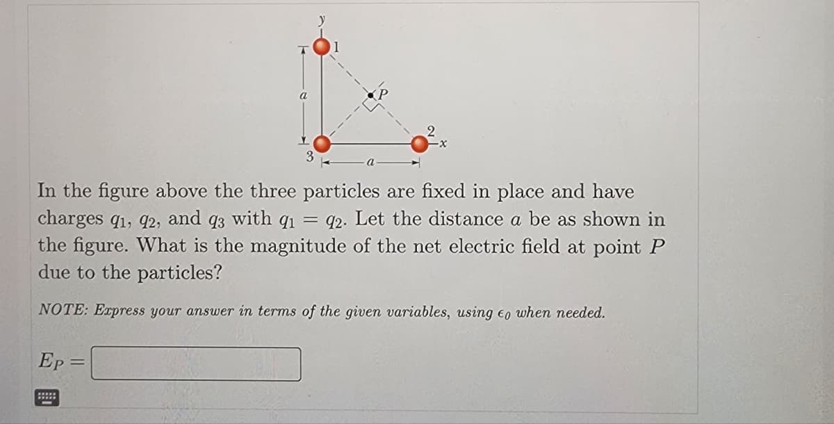 In the figure above the three particles are fixed in place and have
charges 91, 92, and q3 with 91 = 92. Let the distance a be as shown in
the figure. What is the magnitude of the net electric field at point P
due to the particles?
NOTE: Express your answer in terms of the given variables, using to when needed.
Ep=
a
=