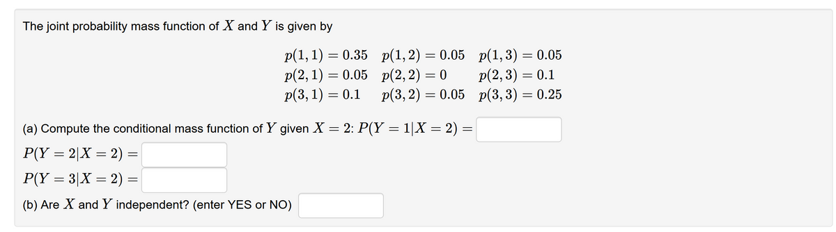 The joint probability mass function of X and Y is given by
p(1,1) = 0.35 p(1,2) = 0.05 p(1,3) = 0.05
p(2,1) = 0.05 p(2,2) = 0
Р(3, 1) — 0.1
p(2,3) = 0.1
p(3, 2) = 0.05 p(3,3) = 0.25
(a) Compute the conditional mass function of Y given X = 2: P(Y = 1|X = 2)
P(Y = 2|X = 2) =
P(Y = 3|X = 2) =
(b) Are X and Y independent? (enter YES or NO)
