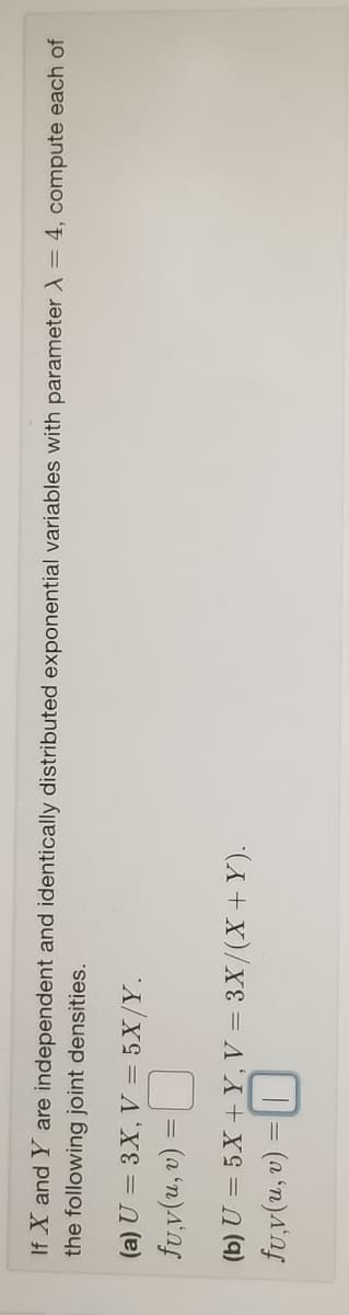 If X and Y are independent and identically distributed exponential variables with parameter ) = 4, compute each of
the following joint densities.
(a) U = 3X, V = 5X/Y.
D= (a 'n)A'nf
(b) U = 5X + Y, V = 3X/(X+Y).
D= (a 'n)a'nf
