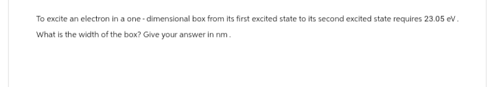 To excite an electron in a one-dimensional box from its first excited state to its second excited state requires 23.05 eV.
What is the width of the box? Give your answer in nm.