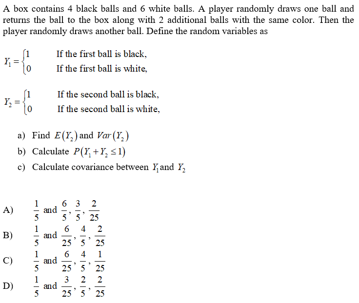 A box contains 4 black balls and 6 white balls. A player randomly draws one ball and
returns the ball to the box along with 2 additional balls with the same color. Then the
player randomly draws another ball. Define the random variables as
If the first ball is black,
Y =
If the first ball is white,
If the second ball is black,
Y, :
If the second ball is white,
a) Find E(Y,) and Var (Y,)
b) Calculate P(Y,+Y, <1)
c) Calculate covariance between Y and Y,
6 3
and
5
1
2
A)
5' 5 25
1
and
5
4
В)
25 5
25
1
and
25 5 25
4
1
C)
1
and
5
2
D)
25 5
25
2.
3.
