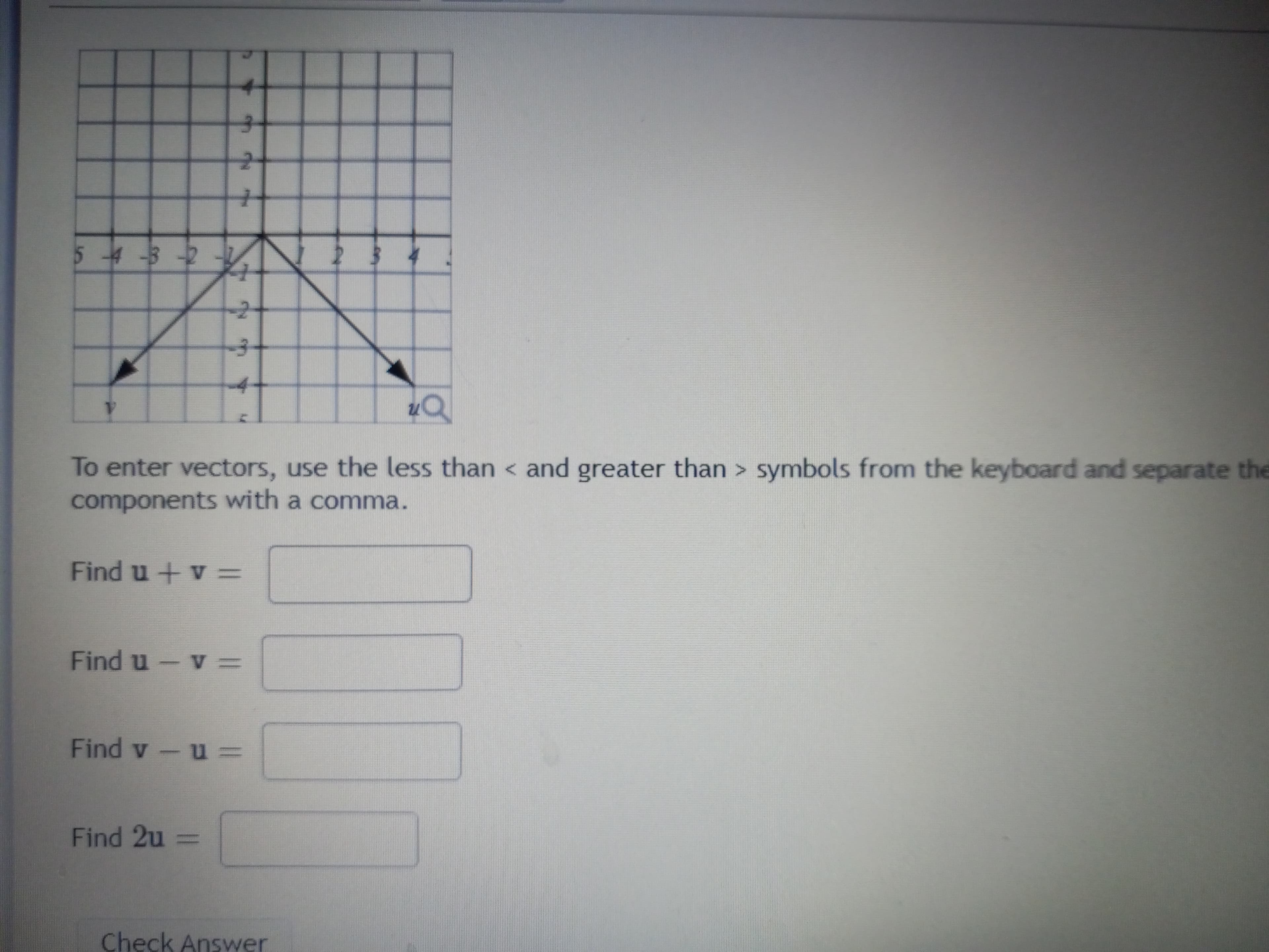 To enter vectors use the less than < and greater than > symbols from the keyboard and separate the
components with a comma.
Find u +v =
=A-npu
Find 2u =
%3D
Check Answer
