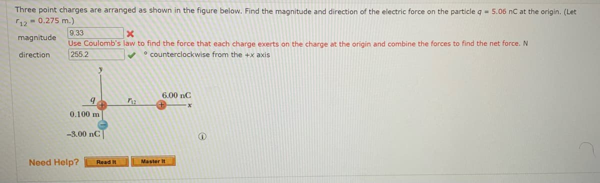 ## Educational Exercise: Electric Force on a Point Charge

### Problem Statement:
Three point charges are arranged as shown in the figure below. Find the magnitude and direction of the electric force on the particle \( q = 5.06 \, \text{nC} \) at the origin. (Let \( r_{12} = 0.275 \, \text{m} \)).

### Figure Description:
In the provided figure:
- A coordinate system is depicted with the origin at position \( q \).
- Three point charges are arranged as follows:
  - A charge \( q \) positioned at the origin.
  - A charge of \( -3.00 \, \text{nC} \) located 0.100 meters directly below the origin (on the negative y-axis).
  - A charge of \( 6.00 \, \text{nC} \) positioned 0.275 meters to the right of the origin (on the positive x-axis).

\[  r_{12}  = 0.275 \, \text{m.} \]

\[  q  =  5.06 \, \text{nC.} \]

### Incorrect Attempt:
- **Magnitude:** 
  - Answer provided: 9.33 (This is marked incorrect).
  - Feedback on Magnitude: "Use Coulomb's law to find the force that each charge exerts on the charge at the origin and combine the forces to find the net force." The unit of force should be Newtons (N).
  
- **Direction:** 
  - Answer provided: 255.2° (This is marked correct).
  - Feedback on Direction: "Counterclockwise from the +x axis."

### Instructions:
1. **Use Coulomb’s Law:**
   \[
   F = k_e \frac{|q_1 q_2|}{r^2}
   \]
   where \( k_e \) is the Coulomb's constant (\( 8.988 \times 10^9 \, \text{Nm}^2/\text{C}^2 \)).

2. **Find the Forces:**
   - Calculate the force exerted by each charge on the charge at the origin.
   - Sum the vector components of these forces to find the net force.

3. **Combine Forces:**
   - Determine the x and y components.
   - Use