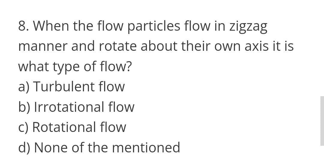 8. When the flow particles flow in zigzag
manner and rotate about their own axis it is
what type of flow?
a) Turbulent flow
b) Irrotational flow
c) Rotational flow
d) None of the mentioned
