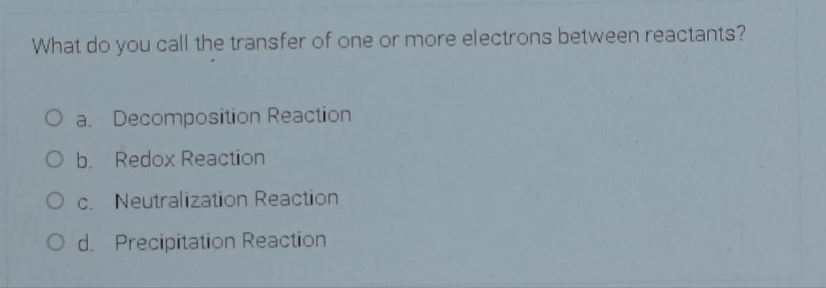 What do you call the transfer of one or more electrons between reactants?
O a. Decomposition Reaction
O b. Redox Reaction
O c. Neutralization Reaction
O d. Precipitation Reaction
