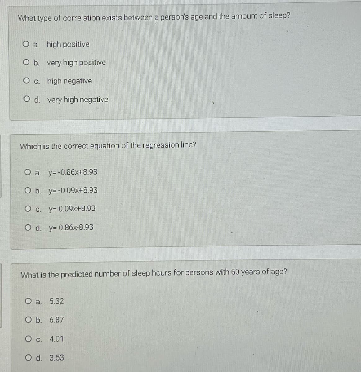 What type of correlation exists between a person's age and the amount of sleep?
O a. high positive
O b. very high positive
O c. high negative
O d. very high negative
Which is the correct equation of the regression line?
O a. y=-0.86x+8.93
O b. y= -0.09x+8.93
O c. y= 0.09x+8.93
O d. y= 0.86x-8.93
What is the predicted number of sleep hours for persons with 60 years of age?
О а. 5.32
O b. 6.87
О с. 4.01
O d. 3.53
