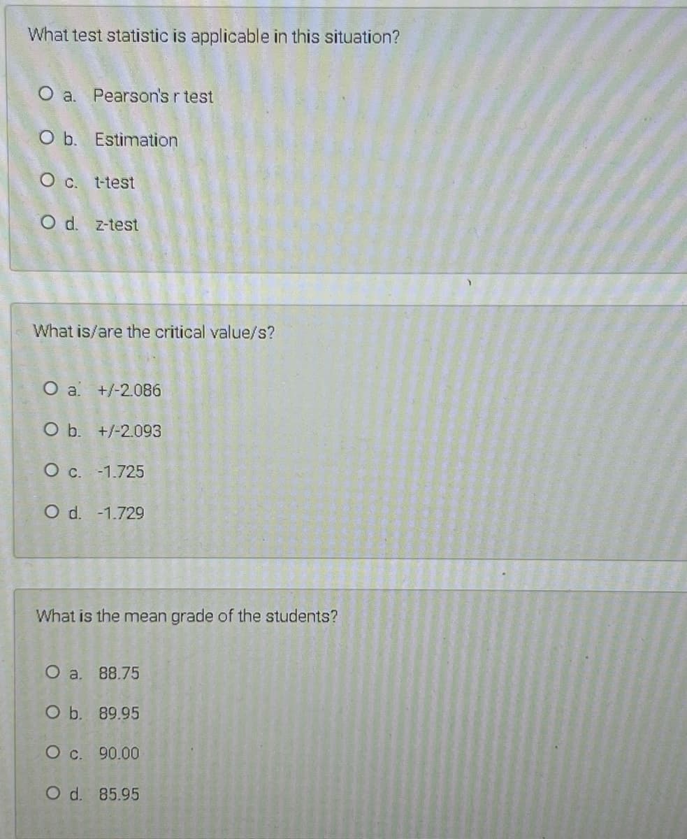 What test statistic is applicable in this situation?
O a. Pearson's r test
O b. Estimation
O c. t-test
O d. z-test
What is/are the critical value/s?
O a +/-2.086
O b. +/-2.093
O c. -1.725
O d. -1.729
What is the mean grade of the students?
O a. 88.75
O b. 89.95
O c. 90.00
O d. 85.95
