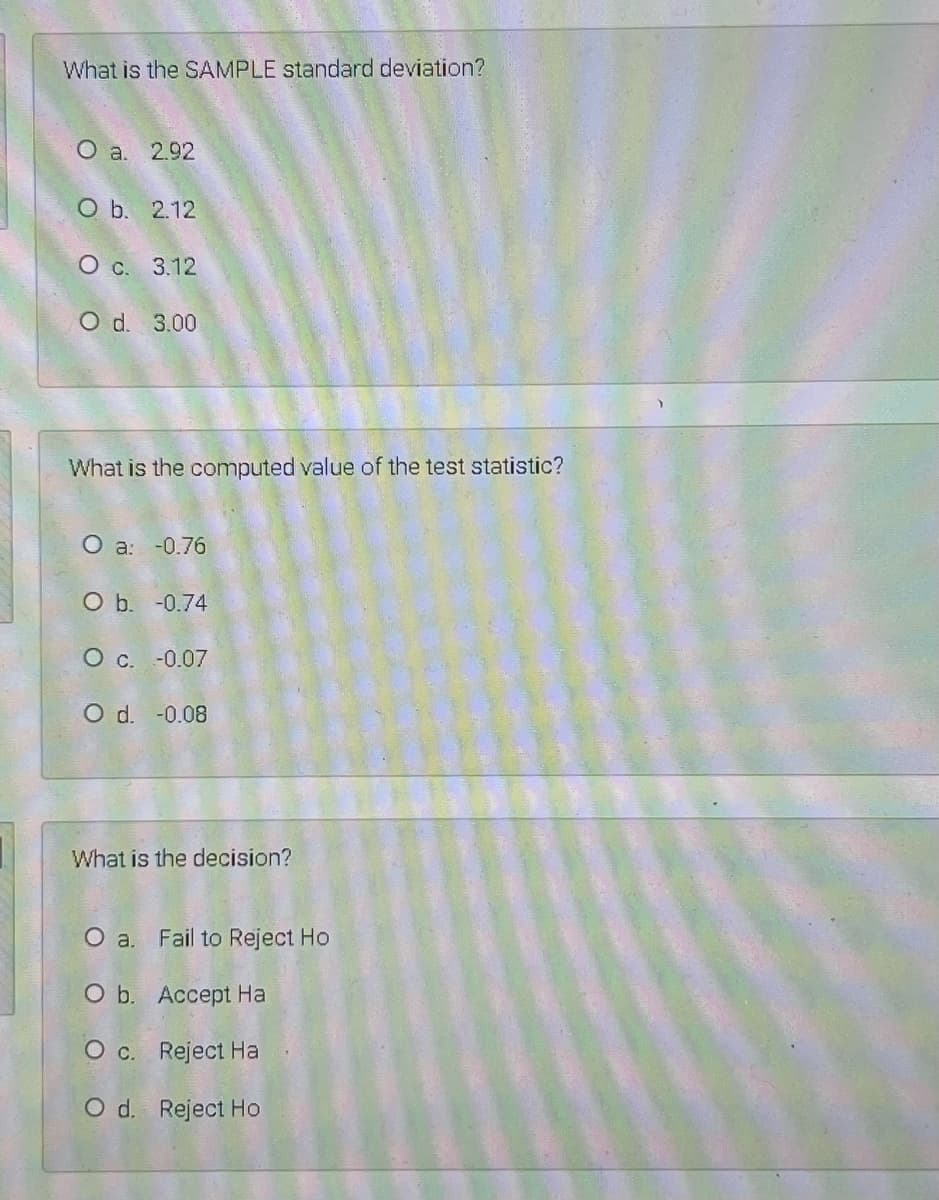 What is the SAMPLE standard deviation?
O a. 2.92
O b. 2.12
Ос. 3.12
O d. 3.00
What is the computed value of the test statistic?
O a: -0.76
O b. -0.74
О с. -0.07
O d. -0.08
What is the decision?
O a. Fail to Reject Ho
O b. Accept Ha
O c. Reject Ha
O d. Reject Ho
