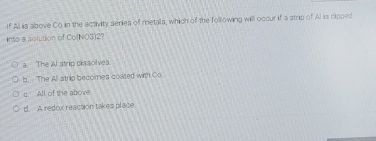 If Al is above Co in the activity series of metals which of the following will occur if a strip of Al is dipped
into a solution of CO(NO3)2?
The Al strip dissolves
O b. The Al strip becomes coated with Co.
All of the above
O d. Aredox reaction takes place.
