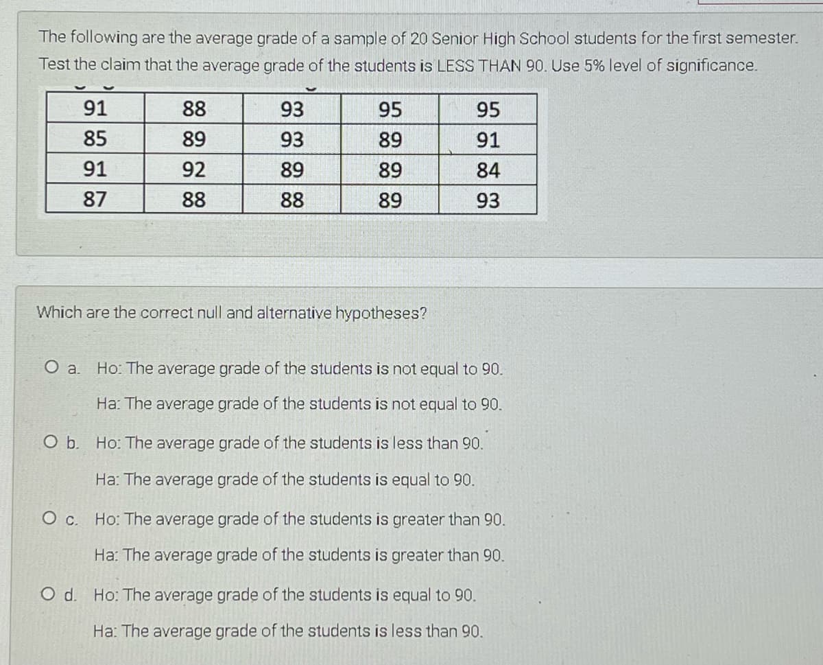 The following are the average grade of a sample of 20 Senior High School students for the first semester.
Test the claim that the average grade of the students is LESS THAN 90. Use 5% level of significance.
91
88
93
95
95
85
89
93
89
91
91
92
89
89
84
87
88
88
89
93
Which are the correct null and alternative hypotheses?
O a.
Ho: The average grade of the students is not equal to 90.
Ha: The average grade of the students is not equal to 90.
O b. Ho: The average grade of the students is less than 90.
Ha: The average grade of the students is equal to 90.
Ос.
Ho: The average grade of the students is greater than 90.
Ha: The average grade of the students is greater than 90.
O d. Ho: The average grade of the students is equal to 90.
Ha: The average grade of the students is less than 90.
