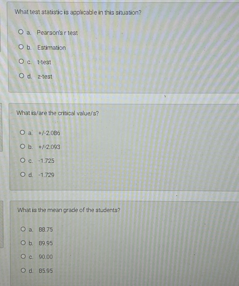 What test statistic is applicable in this situation?
O a. Pearson's r test
O b. Estimation
O c. t-test
O d. z-test
What is/are the critical value/s?
O a +/-2.086
O b. +/-2.093
O c. -1.725
O d. -1.729
What is the mean grade of the students?
O a. 88.75
O b. 89.95
O c. 90.00
O d. 85.95
