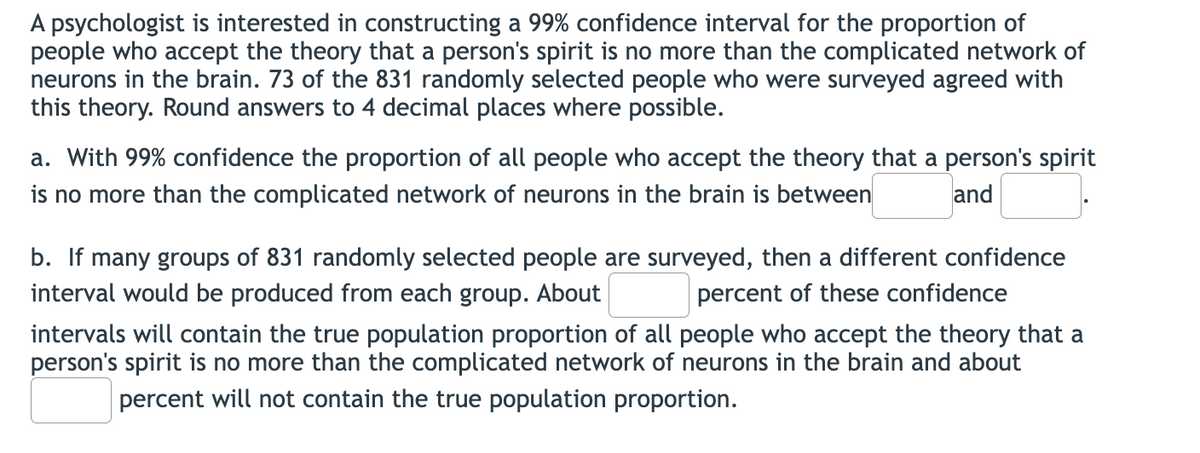 A psychologist is interested in constructing a 99% confidence interval for the proportion of
people who accept the theory that a person's spirit is no more than the complicated network of
neurons in the brain. 73 of the 831 randomly selected people who were surveyed agreed with
this theory. Round answers to 4 decimal places where possible.
a. With 99% confidence the proportion of all people who accept the theory that a person's spirit
is no more than the complicated network of neurons in the brain is between
and
b. If many groups of 831 randomly selected people are surveyed, then a different confidence
interval would be produced from each group. About
percent of these confidence
intervals will contain the true population proportion of all people who accept the theory that a
person's spirit is no more than the complicated network of neurons in the brain and about
percent will not contain the true population proportion.
