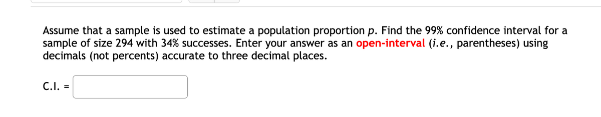 Assume that a sample is used to estimate a population proportion p. Find the 99% confidence interval for a
sample of size 294 with 34% successes. Enter your answer as an open-interval (i.e., parentheses) using
decimals (not percents) accurate to three decimal places.
C.I. =
