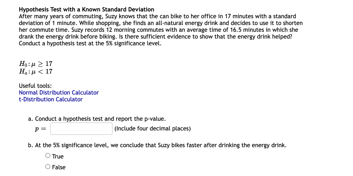 Hypothesis Test with a Known Standard Deviation
After many years of commuting, Suzy knows that the can bike to her office in 17 minutes with a standard
deviation of 1 minute. While shopping, she finds an all-natural energy drink and decides to use it to shorten
her commute time. Suzy records 12 morning commutes with an average time of 16.5 minutes in which she
drank the energy drink before biking. Is there sufficient evidence to show that the energy drink helped?
Conduct a hypothesis test at the 5% significance level.
Но: > 17
Ha: µ < 17
Useful tools:
Normal Distribution Calculator
t-Distribution Calculator
a. Conduct a hypothesis test and report the p-value.
p =
(Include four decimal places)
b. At the 5% significance level, we conclude that Suzy bikes faster after drinking the energy drink.
O True
O False
