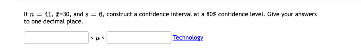 = 41, z=30, and s
to one decimal place.
If n =
6, construct a confidence interval at a 80% confidence level. Give your answers
Technology.
