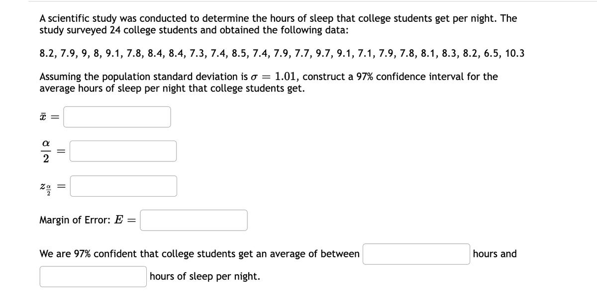 A scientific study was conducted to determine the hours of sleep that college students get per night. The
study surveyed 24 college students and obtained the following data:
8.2, 7.9, 9, 8, 9.1, 7.8, 8.4, 8.4, 7.3, 7.4, 8.5, 7.4, 7.9, 7.7, 9.7, 9.1, 7.1, 7.9, 7.8, 8.1, 8.3, 8.2, 6.5, 10.3
Assuming the population standard deviation is o =
average hours of sleep per night that college students get.
1.01, construct a 97% confidence interval for the
Ζα
Margin of Error: E
We are 97% confident that college students get an average of between
hours and
hours of sleep per night.
