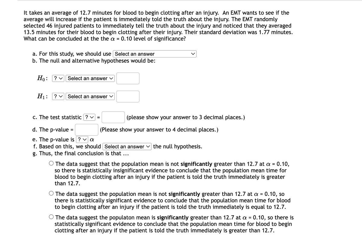 It takes an average of 12.7 minutes for blood to begin clotting after an injury. An EMT wants to see if the
average will increase if the patient is immediately told the truth about the injury. The EMT randomly
selected 46 injured patients to immediately tell the truth about the injury and noticed that they averaged
13.5 minutes for their blood to begin clotting after their injury. Their standard deviation was 1.77 minutes.
What can be concluded at the the a = 0.10 level of significance?
a. For this study, we should use Select an answer
b. The null and alternative hypotheses would be:
Но:
? v Select an answer v
H1:
? v Select an answer v
c. The test statistic ? v =
(please show your answer to 3 decimal places.)
d. The p-value =
(Please show your answer to 4 decimal places.)
e. The p-value is ? v a
f. Based on this, we should Select an answer
g. Thus, the final conclusion is that ...
the null hypothesis.
O The data suggest that the population mean is not significantly greater than 12.7 at a = 0.10,
so there is statistically insignificant evidence to conclude that the population mean time for
blood to begin clotting after an injury if the patient is told the truth immediately is greater
than 12.7.
O The data suggest the population mean is not significantly greater than 12.7 at a =
there is statistically significant evidence to conclude that the population mean time for blood
to begin clotting after an injury if the patient is told the truth immediately is equal to 12.7.
0.10, so
O The data suggest the populaton mean is significantly greater than 12.7 at a = 0.10, so there is
statistically significant evidence to conclude that the population mean time for blood to begin
clotting after an injury if the patient is told the truth immediately is greater than 12.7.
%3D
