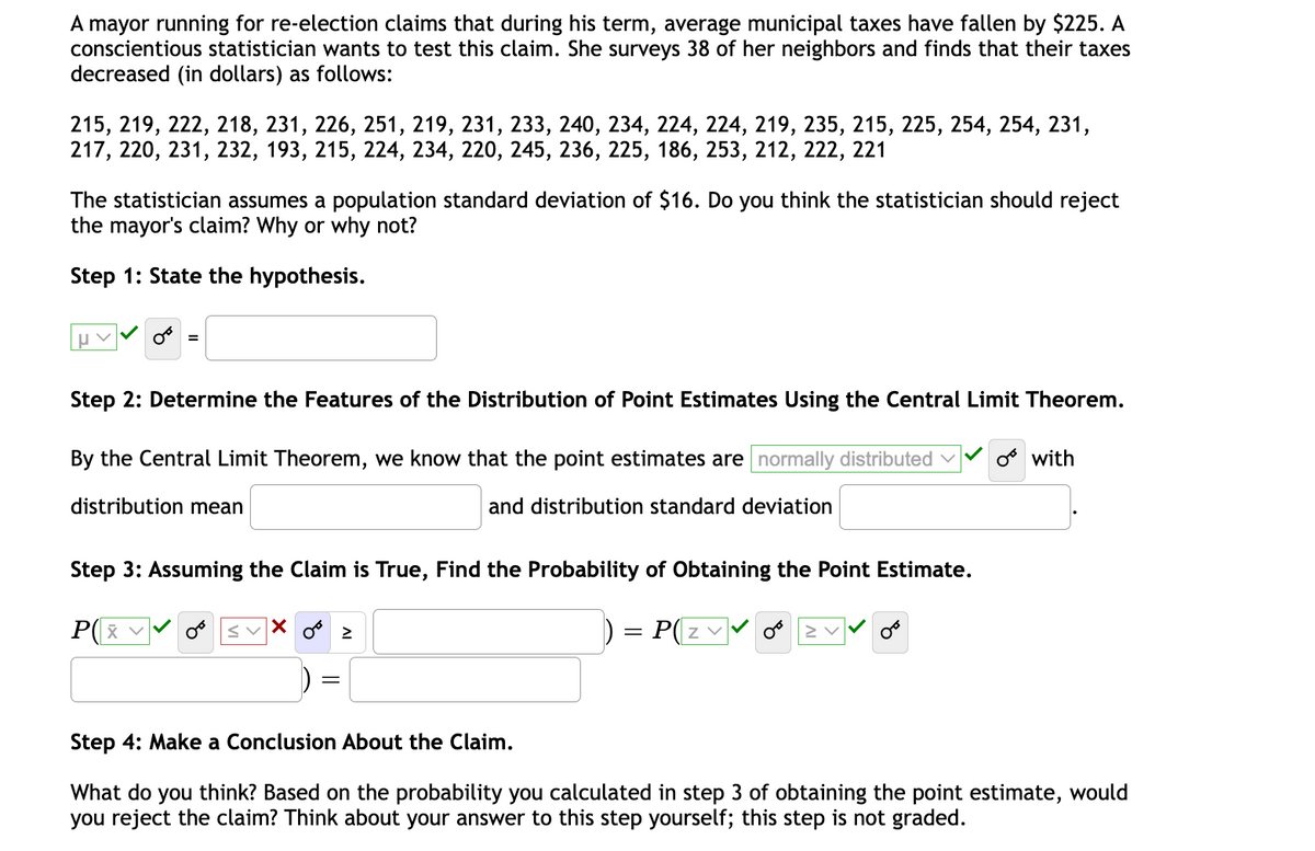 A mayor running for re-election claims that during his term, average municipal taxes have fallen by $225. A
conscientious statistician wants to test this claim. She surveys 38 of her neighbors and finds that their taxes
decreased (in dollars) as follows:
215, 219, 222, 218, 231, 226, 251, 219, 231, 233, 240, 234, 224, 224, 219, 235, 215, 225, 254, 254, 231,
217, 220, 231, 232, 193, 215, 224, 234, 220, 245, 236, 225, 186, 253, 212, 222, 221
The statistician assumes a population standard deviation of $16. Do you think the statistician should reject
the mayor's claim? Why or why not?
Step 1: State the hypothesis.
Step 2: Determine the Features of the Distribution of Point Estimates Using the Central Limit Theorem.
By the Central Limit Theorem, we know that the point estimates are normally distributed v
os with
distribution mean
and distribution standard deviation
Step 3: Assuming the Claim is True, Find the Probability of Obtaining the Point Estimate.
P(x
svX o 2
P(z v
Step 4: Make a Conclusion About the Claim.
What do you think? Based on the probability you calculated in step 3 of obtaining the point estimate, would
you reject the claim? Think about your answer to this step yourself; this step is not graded.
