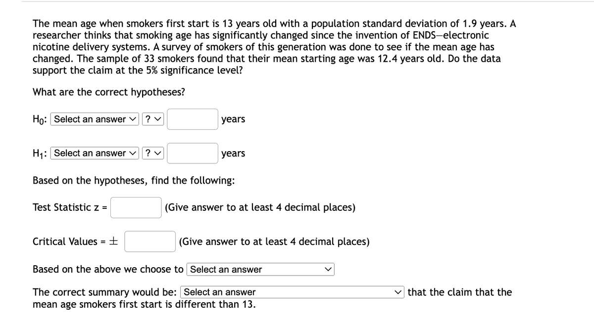 The mean age when smokers first start is 13 years old with a population standard deviation of 1.9 years. A
researcher thinks that smoking age has significantly changed since the invention of ENDS-electronic
nicotine delivery systems. A survey of smokers of this generation was done to see if the mean age has
changed. The sample of 33 smokers found that their mean starting age was 12.4 years old. Do the data
support the claim at the 5% significance level?
What are the correct hypotheses?
Ho: Select an answer ♥
? v
years
H1: Select an answer
? v
years
Based on the hypotheses, find the following:
Test Statistic z =
(Give answer to at least 4 decimal places)
Critical Values = +
(Give answer to at least 4 decimal places)
Based on the above we choose to Select an answer
The correct summary would be: Select an answer
mean age smokers first start is different than 13.
that the claim that the
