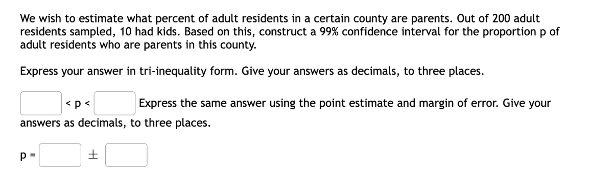 We wish to estimate what percent of adult residents in a certain county are parents. Out of 200 adult
residents sampled, 10 had kids. Based on this, construct a 99% confidence interval for the proportion p of
adult residents who are parents in this county.
Express your answer in tri-inequality form. Give your answers as decimals, to three places.
< p<
Express the same answer using the point estimate and margin of error. Give your
answers as decimals, to three places.
p =
