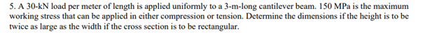 5. A 30-kN load per meter of length is applied uniformly to a 3-m-long cantilever beam. 150 MPa is the maximum
working stress that can be applied in either compression or tension. Determine the dimensions if the height is to be
twice as large as the width if the cross section is to be rectangular.