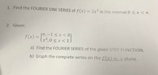 1. Find the FOURIER SINE SERIES of f(x) = 2x² in the interval 0 ≤ x < 1.
2. Given:
f(x) =
= (x²,0<x< 1)
a) Find the FOURIER SERIES of the given STEP FUNCTION.
b) Graph the complete series on the f(x) vs. x plane.