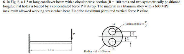 6. In Fig. 6, a 1.5 m long cantilever beam with a circular cross section (R = 100 mm) and two symmetrically positioned
longitudinal holes is loaded by a concentrated force P at its tip. The material is a titanium alloy with a 600 MPa
maximum allowed working stress when bent. Find the maximum permitted vertical force P value.
1.5 m
Radius= R = 100 mm
Radius of hole =