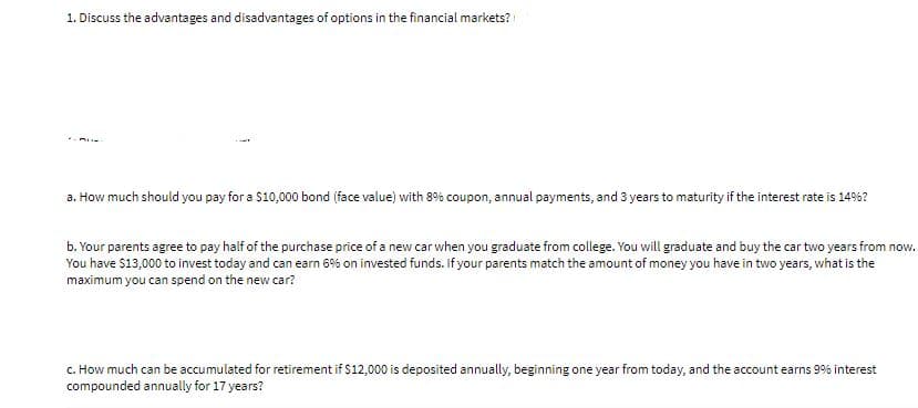 1. Discuss the advantages and disadvantages of options in the financial markets?
a. How much should you pay for a $10,000 bond (face value) with 8% coupon, annual payments, and 3 years to maturity if the interest rate is 14%?
b. Your parents agree to pay half of the purchase price of a new car when you graduate from college. You will graduate and buy the car two years from now.
You have $13,000 to invest today and can earn 6% on invested funds. If your parents match the amount of money you have in two years, what is the
maximum you can spend on the new car?
c. How much can be accumulated for retirement if $12,000 is deposited annually, beginning one year from today, and the account earns 9% interest
compounded annually for 17 years?
