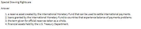 Special Drawing Rights are
Answer
1. a reserve asset created by the International Monetary Fund that can be used to settle international payments.
2. loans granted by the International Monetary Fund to countries that experience balance of payments problems.
3. the term given for official reserves taken as a whole.
4. financial assets held by the U.S. Treasury Department.
