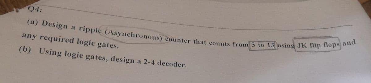 (a) Design a ripple (Asynchronous) counter that counts from 5 to 13 using JK flip flops and
Q4:
any required logic gates.
(b) Using logic gates, design a 2-4 decoder.
