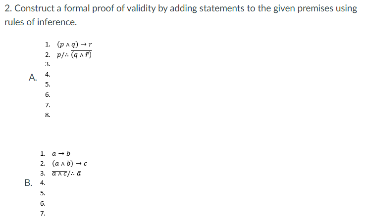 2. Construct a formal proof of validity by adding statements to the given premises using
rules of inference.
1. (рла) —r
2. p/: (a nF)
3.
4.
5.
б.
7.
8.
1. а —b
2. (алЬ) — с
3. алс/:а
В.
4.
5.
б.
7.
A.
