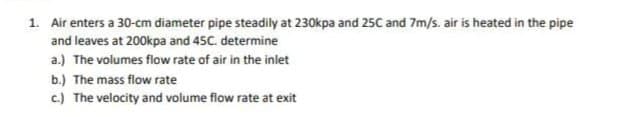 1. Air enters a 30-cm diameter pipe steadily at 230kpa and 25C and 7m/s. air is heated in the pipe
and leaves at 200kpa and 45C. determine
a.) The volumes flow rate of air in the inlet
b.) The mass flow rate
c.) The velocity and volume flow rate at exit
