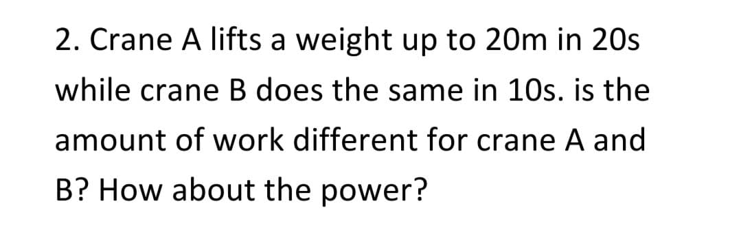 2. Crane A lifts a weight up to 20m in 20s
while crane B does the same in 10s. is the
amount of work different for crane A and
B? How about the power?
