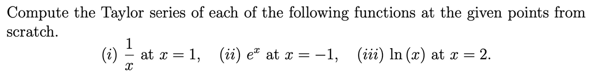 Compute the Taylor series of each of the following functions at the given points from
scratch.
1
(i)
at x = 1, (ii) eª at x =
-1, (iii) In (x) at x = !
= 2.
