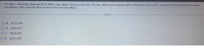 On July 7, University Bank lent $520,000 to Jazz Music Shop on a 60 day, 7% noto What is the maturity value of the note? (Use a 365-day year. Do not round intermediate
calculations, and round the final answer to the nearest dollar)
OA. $525,984
OB. $526,067
OC. $520,000
OD. $556,400
Cirma)