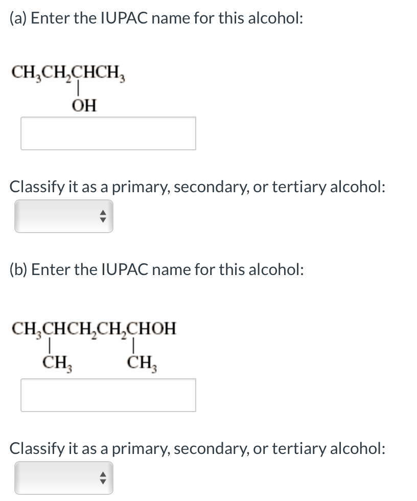 (a) Enter the IUPAC name for this alcohol:
CH,CH,CHCH,
ОН
Classify it as a primary, secondary, or tertiary alcohol:
(b) Enter the IUPAC name for this alcohol:
CH,CHCH,CH,CHOH
CH,
ČH,
Classify it as a primary, secondary, or tertiary alcohol:
