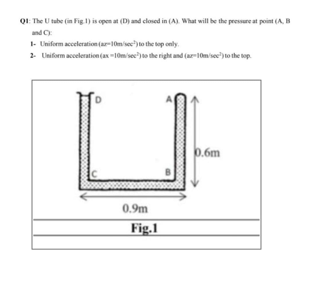 Q1: The U tube (in Fig.1) is open at (D) and closed in (A). What will be the pressure at point (A, B
and C):
1- Uniform acceleration (az=10m/sec?) to the top only.
2- Uniform acceleration (ax =10m/sec²) to the right and (az=10m/sec") to the top.
0.6m
0.9m
Fig.1
