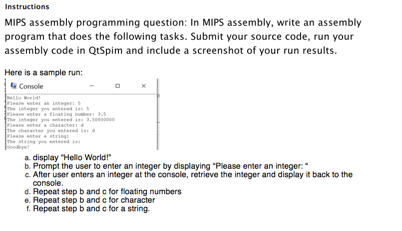 Instructions
MIPS assembly programming question: In MIPS assembly, write an assembly
program that does the following tasks. Submit your source code, run your
assembly code in QtSpim and include a screenshot of your run results.
Here is a sample run:
Console
Hello World!
Please enter an integer: 5
The integer you entered is: 5
Please enter a floating number: 3.5
The integer you entered is: 3.50000000
Please enter a character: d
The character you entered is: d
Please enter a string:
The string you entered is:
Goodbye!
a. display "Hello World!"
b. Prompt the user to enter an integer by displaying "Please enter an integer: "
c. After user enters an integer at the console, retrieve the integer and display it back to the
console.
d. Repeat step b and c for floating numbers
e. Repeat step b and c for character
f. Repeat step b and c for a string.