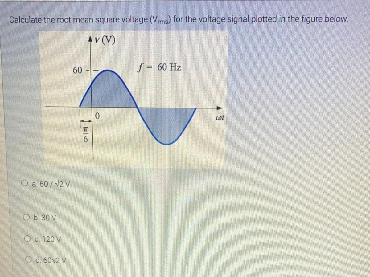 Calculate the root mean square voltage (Vms) for the voltage signal plotted in the figure below.
Av (V)
60
f = 60 Hz
wt
O a. 60/ v2 V
O b. 30 V
O c. 120 V
O d. 60v2 V
