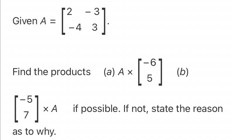 2
Given A =
- 3
-4 3
9-
Find the products (a) A ×
5
(b)
x A if possible. If not, state the reason
7
as to why.
