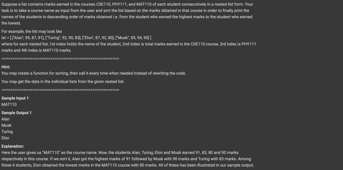 Suppose a list contains marks earned in the courses CSE110, PHY111, and MAT110 of each student consecutively in a nested list form. Your
task is to take a course name as input from the user and sort the list based on the marks obtained in that course in order to finally print the
names of the students in descending order of marks obtained i.e. from the student who earned the highest marks to the student who earned
the lowest.
For example, the list may look like
Ist = [['Alan", 95, 87, 91], ["Turing", 92, 90, 83], ["Elon", 87, 92, 80], ["Musk", 85, 94, 90]]
where for each nested list, 1st index holds the name of the student, 2nd index is total marks earned in the CSE110 course, 3rd index is PHY111
marks and 4th index is MAT110 marks.
Hint:
You may create a function for sorting, then call it every time when needed instead of rewriting the code.
You may get the data in the individual lists from the given nested list.
====
Sample Input 1
MAT110
Sample Output 1
Alan
Musk
Turing
Elon
Explanation:
Here the user gives us "MAT110" as the course name. Now, the students Alan, Turing, Elon and Musk earned 91, 83, 80 and 90 marks
respectively in this course. If we sort it, Alan got the highest marks of 91 followed by Musk with 90 marks and Turing with 83 marks. Among
these 4 students, Elon obtained the lowest marks in the MAT110 course with 80 marks. All of these has been illustrated in our sample output.
