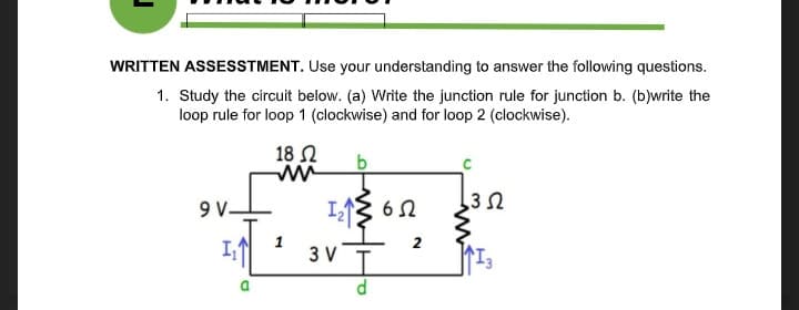 WRITTEN ASSESSTMENT. Use your understanding to answer the following questions.
1. Study the circuit below. (a) Write the junction rule for junction b. (b)write the
loop rule for loop 1 (clockwise) and for loop 2 (clockwise).
18 N
9V.
6Ω
2
3 V
a.
