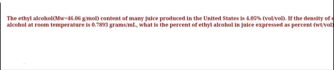 The ethyl alcohol(Mw-46.06 g/mol) content of many juice produced in the United States is 4.05% (vol/vol). If the density of e
alcohol at room temperature is 0.7893 grams/mlL, what is the percent of ethyl alcohol in juice expressed as percent (wt/vol)
