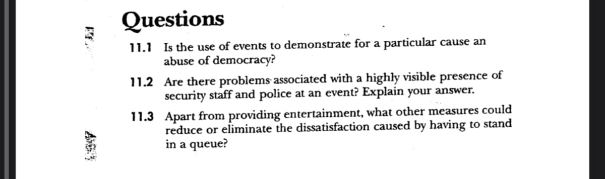 Questions
11.1 Is the use of events to demonstrate for a particular cause an
abuse of democracy?
11.2 Are there problems associated with a highly visible presence of
security staff and police at an event? Explain your answer.
11.3 Apart from providing entertainment, what other measures could
reduce or eliminate the dissatisfaction caused by having to stand
in a queue?
