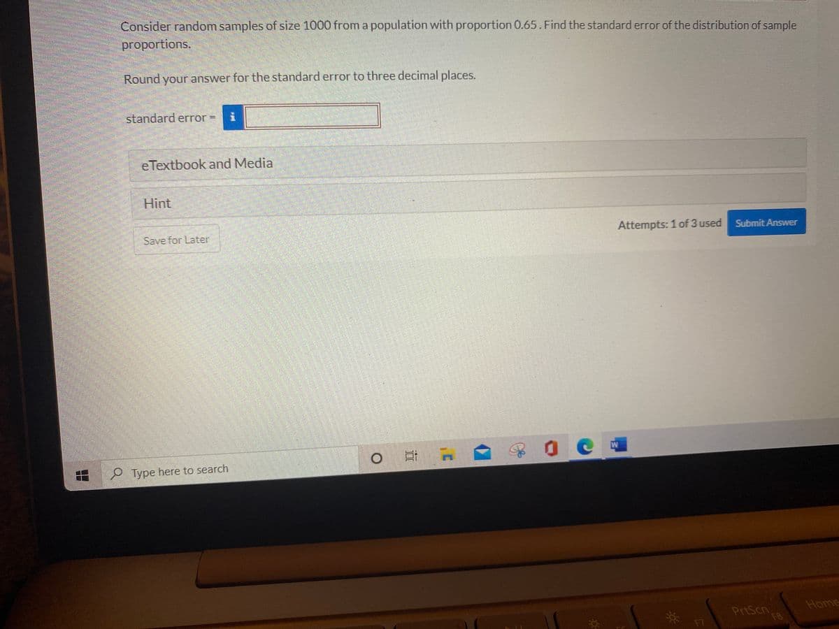 Consider random samples of size 1000 from a population with proportion 0.65. Find the standard error of the distribution of sample
proportions.
Round your answer for the standard error to three decimal places.
standard erTor=
e Textbook and Media
Hint
Save for Later
Attempts: 1 of 3 used
Submit Answer
9 Type here to search
Home
PrtScn
FB
F7
