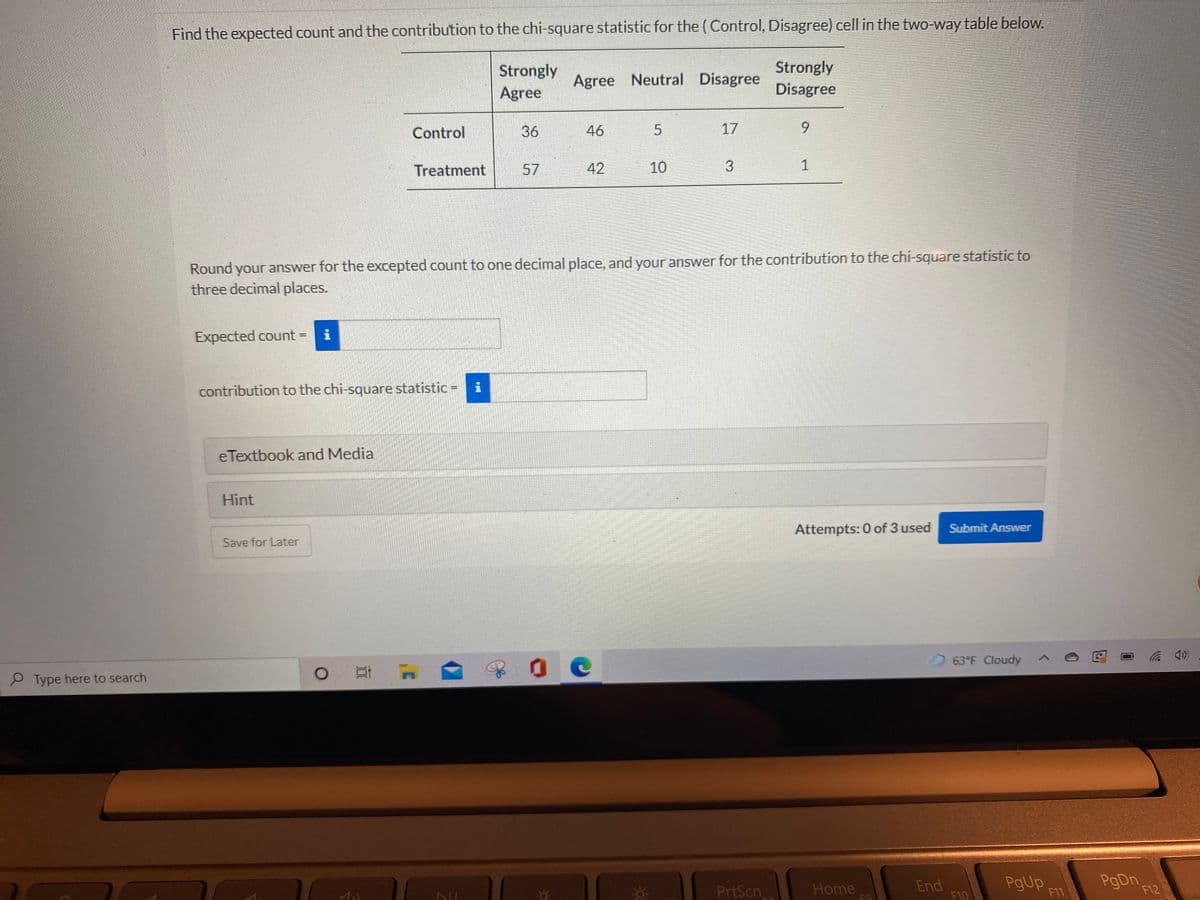 Find the expected count and the contribution to the chi-square statistic for the (Control, Disagree) cell in the two-way table below.
Strongly
Agree
Strongly
Disagree
Agree Neutral Disagree
Control
36
46
17
6.
Treatment
57
42
10
3.
1
Round your answer for the excepted count to one decimal place, and your answer for the contribution to the chi-square statistic to
three decimal places.
Expected count =
contribution to the chi-square statistic =
eTextbook and Media
Hint
Attempts: 0 of 3 used
Submit Answer
Save for Later
63 F Cloudy
P Type here to search
0 耳
PrtScn
End
F10
PgUp
F11
Home
F12
